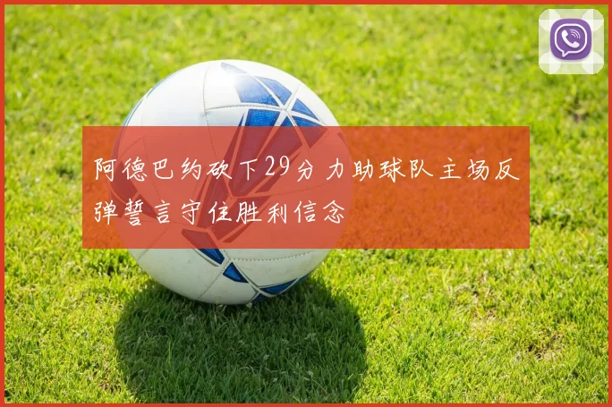阿德巴约砍下29分力助球队主场反弹誓言守住胜利信念