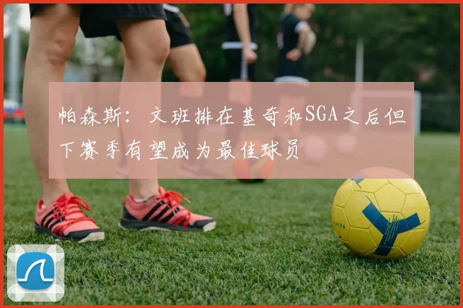 帕森斯：文班排在基奇和SGA之后但下赛季有望成为最佳球员