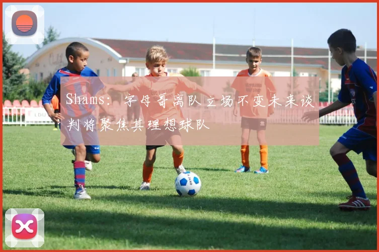 Shams：字母哥离队立场不变未来谈判将聚焦其理想球队