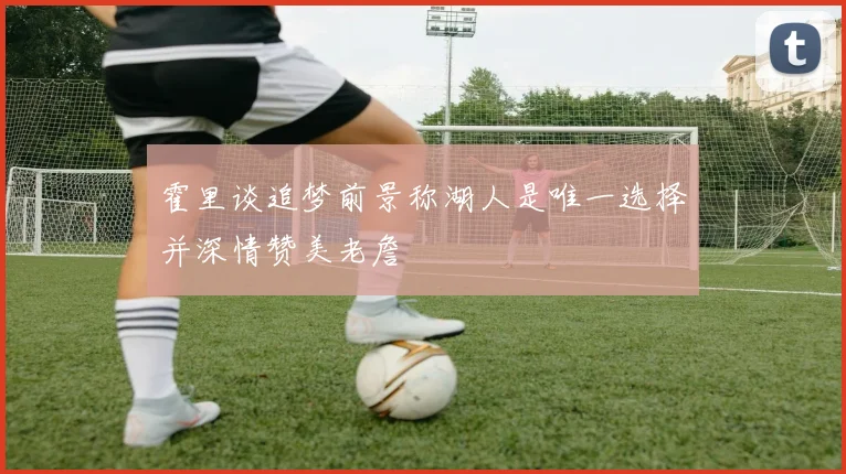 霍里谈追梦前景称湖人是唯一选择并深情赞美老詹