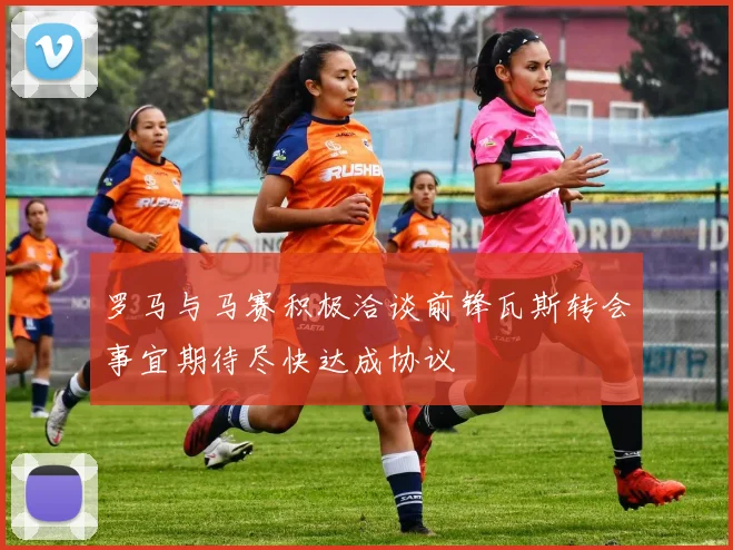 罗马与马赛积极洽谈前锋瓦斯转会事宜期待尽快达成协议