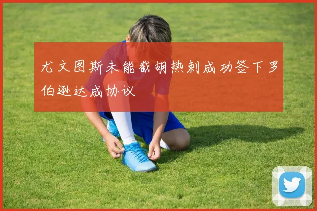 尤文图斯未能截胡热刺成功签下罗伯逊达成协议