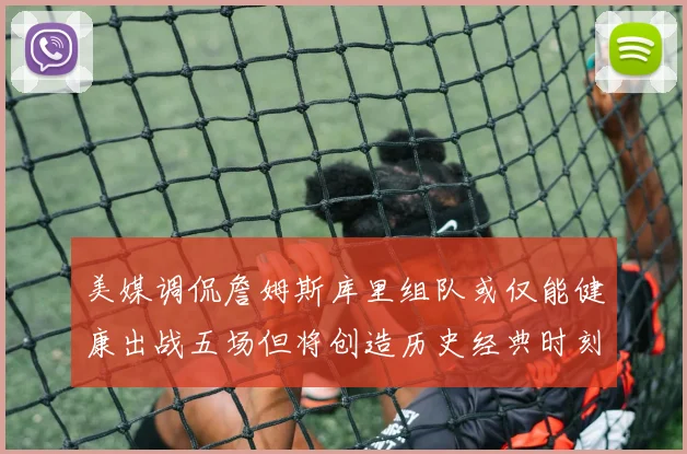 美媒调侃詹姆斯库里组队或仅能健康出战五场但将创造历史经典时刻
