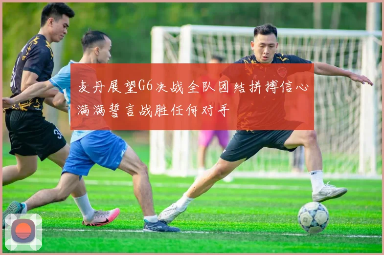 麦丹展望G6决战全队团结拼搏信心满满誓言战胜任何对手