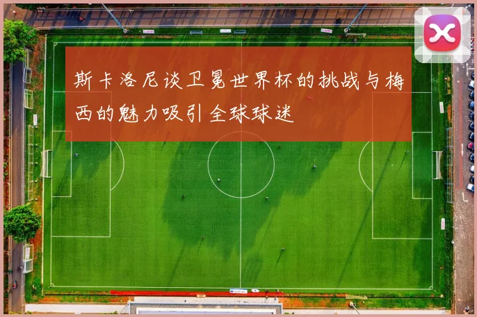 斯卡洛尼谈卫冕世界杯的挑战与梅西的魅力吸引全球球迷