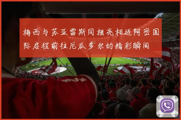 梅西与苏亚雷斯同框亮相迈阿密国际启程前往厄瓜多尔的精彩瞬间
