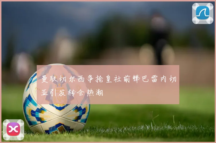 曼联切尔西争抢皇社前锋巴雷内切亚引发转会热潮