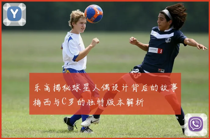 乐高揭秘球星人偶设计背后的故事梅西与C罗的独特版本解析