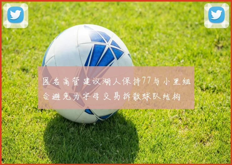 匿名高管建议湖人保持77与小里组合避免为字母交易拆散球队结构