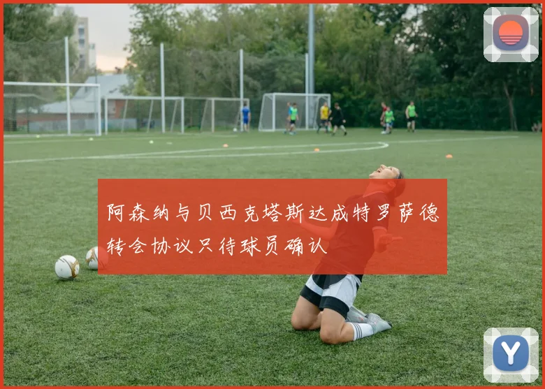 阿森纳与贝西克塔斯达成特罗萨德转会协议只待球员确认