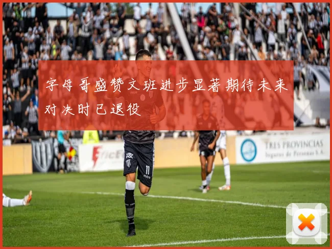 字母哥盛赞文班进步显著期待未来对决时已退役