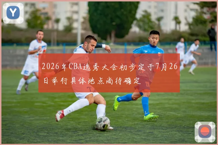 2026年CBA选秀大会初步定于7月26日举行具体地点尚待确定