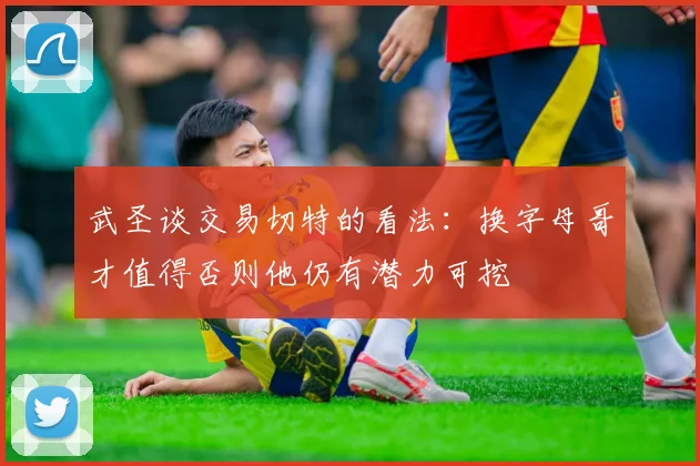 武圣谈交易切特的看法：换字母哥才值得否则他仍有潜力可挖