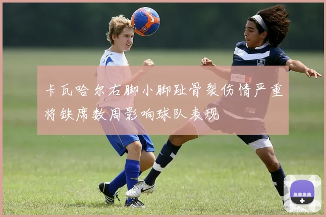 卡瓦哈尔右脚小脚趾骨裂伤情严重将缺席数周影响球队表现