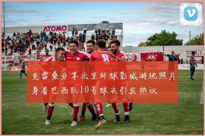 克雷桑分享北京环球影城游玩照片身着巴西队10号球衣引发热议