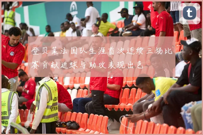 登贝莱法国队生涯首次连续三场比赛贡献进球与助攻表现出色